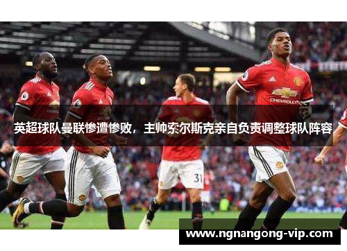 英超球队曼联惨遭惨败，主帅索尔斯克亲自负责调整球队阵容