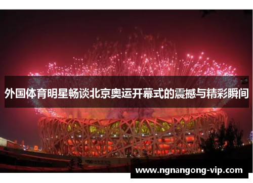 外国体育明星畅谈北京奥运开幕式的震撼与精彩瞬间