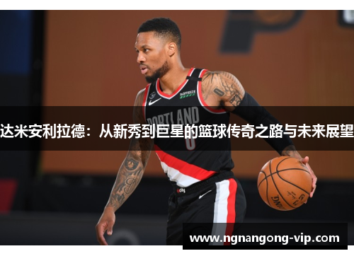 达米安利拉德：从新秀到巨星的篮球传奇之路与未来展望