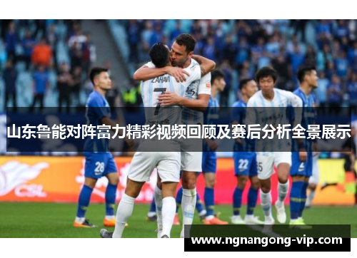 山东鲁能对阵富力精彩视频回顾及赛后分析全景展示