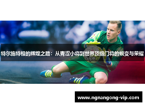 特尔施特根的辉煌之路：从青涩小将到世界顶级门将的蜕变与荣耀