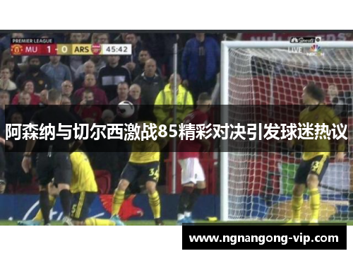 阿森纳与切尔西激战85精彩对决引发球迷热议