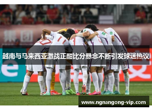 越南与马来西亚激战正酣比分悬念不断引发球迷热议