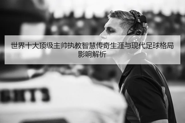 世界十大顶级主帅执教智慧传奇生涯与现代足球格局影响解析