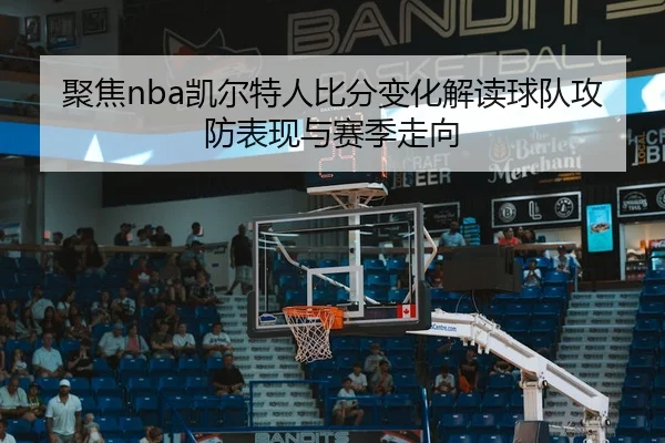 聚焦nba凯尔特人比分变化解读球队攻防表现与赛季走向