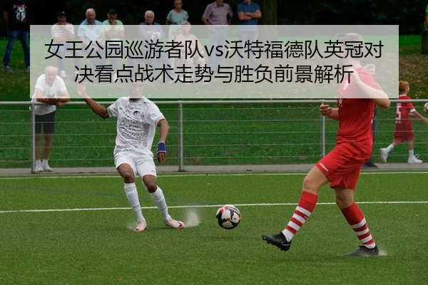 女王公园巡游者队vs沃特福德队英冠对决看点战术走势与胜负前景解析